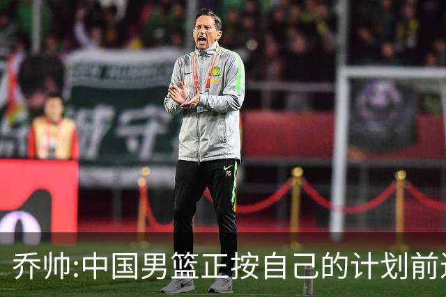 乔帅:中国男篮正按自己的计划前进 要变得更好