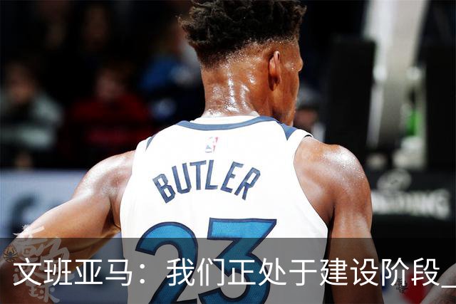 文班亚马：我们正处于建设阶段 必须相信过程着眼大局