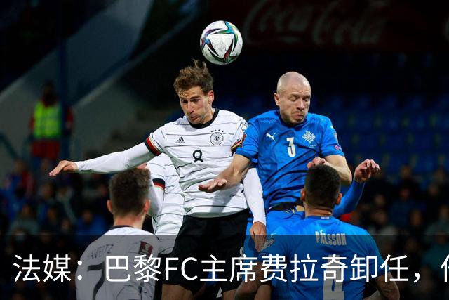 法媒：巴黎FC主席费拉奇卸任，他所持有的28.9%股份将全部转让