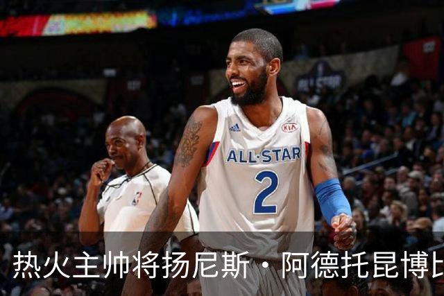 热火主帅将扬尼斯·阿德托昆博比作沙奎尔·奥尼尔，以此抨击裁判