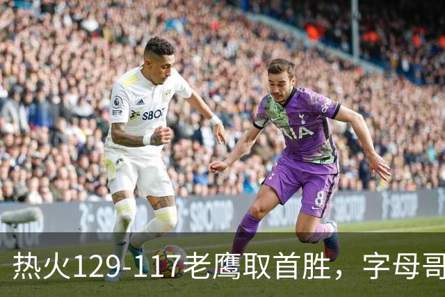 热火129-117老鹰取首胜，字母哥24+18，阿德巴约24+9