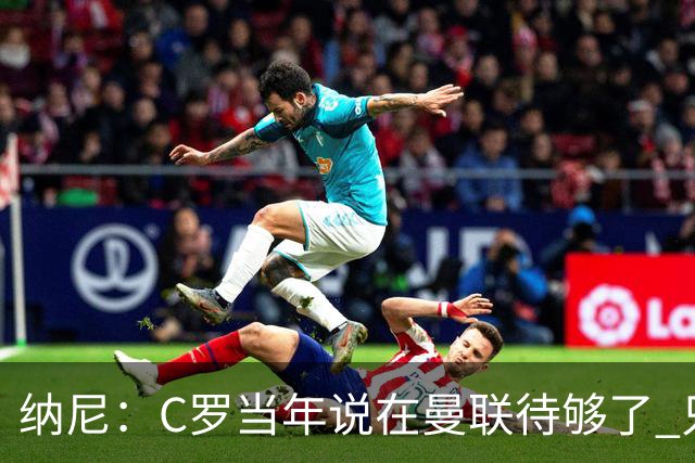 纳尼：C罗当年说在曼联待够了 只想转会去皇马