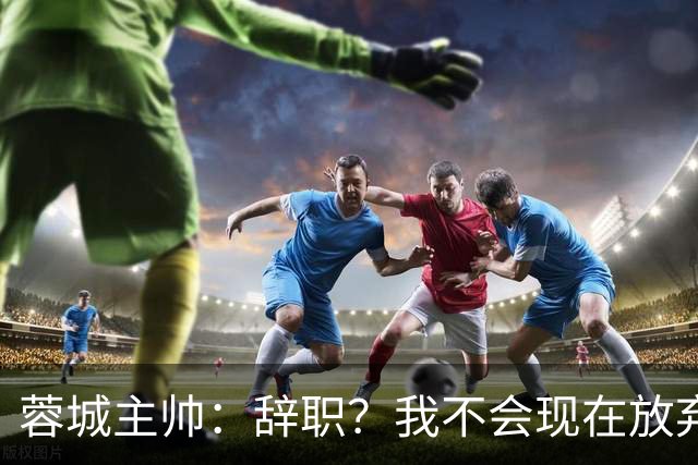 蓉城主帅：辞职？我不会现在放弃，能赢得冠军是我们唯一的选项