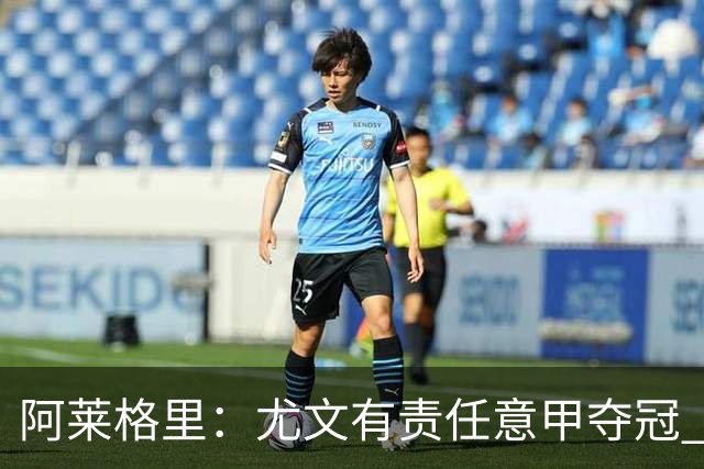 阿莱格里：尤文有责任意甲夺冠 还要争欧冠冠军